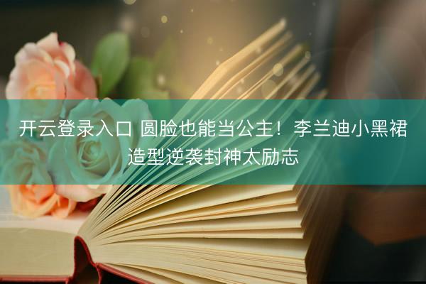 开云登录入口 圆脸也能当公主！李兰迪小黑裙造型逆袭封神太励志