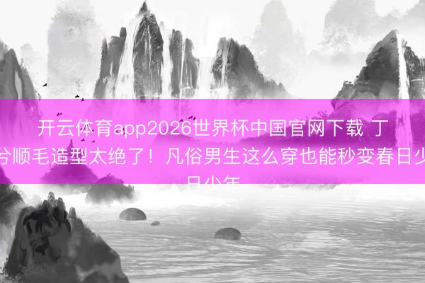 开云体育app2026世界杯中国官网下载 丁禹兮顺毛造型太绝了！凡俗男生这么穿也能秒变春日少年