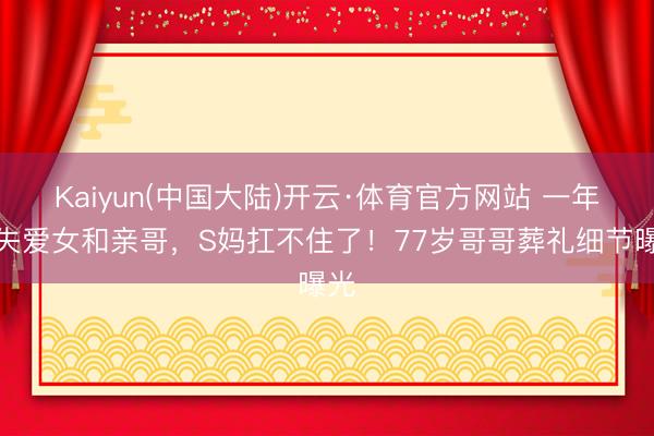 Kaiyun(中国大陆)开云·体育官方网站 一年痛失爱女和亲哥，S妈扛不住了！77岁哥哥葬礼细节曝光