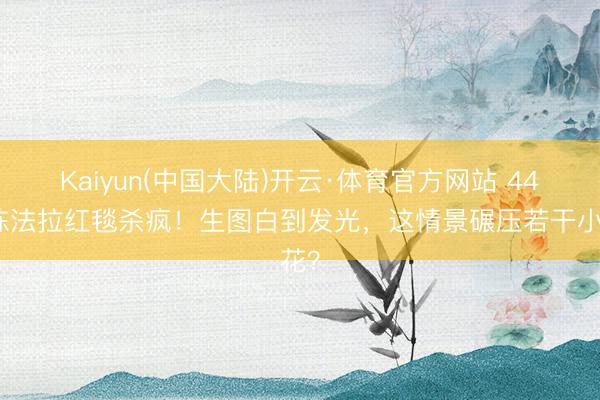 Kaiyun(中国大陆)开云·体育官方网站 44岁陈法拉红毯杀疯!生图白到发光,这情景碾压若干小花?