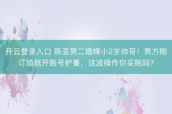 开云登录入口 陈亚男二婚嫁小2岁帅哥!男方刚订婚就开账号护妻,这波操作你买账吗?