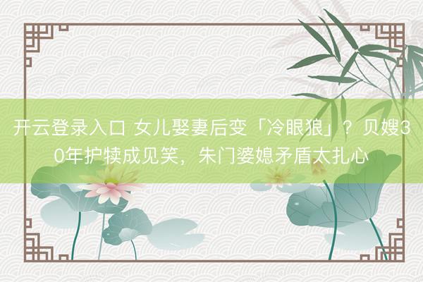 开云登录入口 女儿娶妻后变「冷眼狼」？贝嫂30年护犊成见笑，朱门婆媳矛盾太扎心