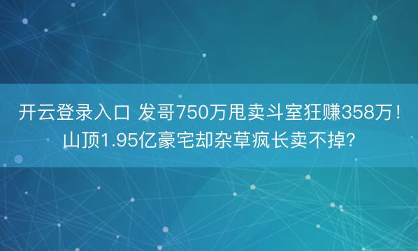 开云登录入口 发哥750万甩卖斗室狂赚358万！山顶1.95亿豪宅却杂草疯长卖不掉？