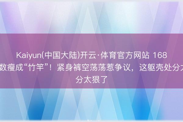 Kaiyun(中国大陆)开云·体育官方网站 168cm陈数瘦成“竹竿”！紧身裤空荡荡惹争议，这躯壳处分太狠了