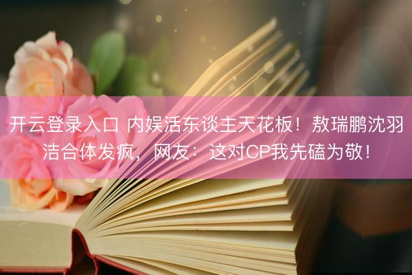 开云登录入口 内娱活东谈主天花板！敖瑞鹏沈羽洁合体发疯，网友：这对CP我先磕为敬！