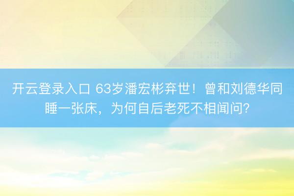 开云登录入口 63岁潘宏彬弃世！曾和刘德华同睡一张床，为何自后老死不相闻问？