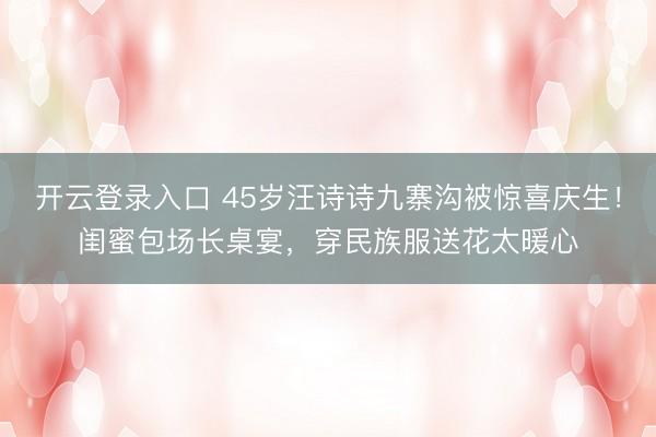 开云登录入口 45岁汪诗诗九寨沟被惊喜庆生！闺蜜包场长桌宴，穿民族服送花太暖心