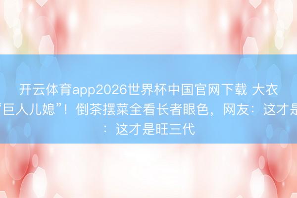 开云体育app2026世界杯中国官网下载 大衣哥家的“巨人儿媳”！倒茶摆菜全看长者眼色，网友：这才是旺三代