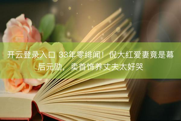 开云登录入口 33年零绯闻！倪大红爱妻竟是幕后元勋，卖首饰养丈夫太好哭