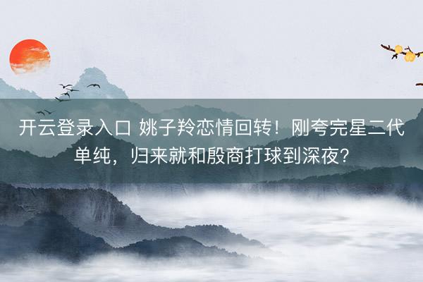 开云登录入口 姚子羚恋情回转！刚夸完星二代单纯，归来就和殷商打球到深夜？