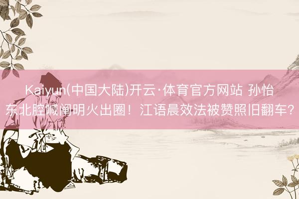 Kaiyun(中国大陆)开云·体育官方网站 孙怡东北腔喊阐明火出圈!江语晨效法被赞照旧翻车?