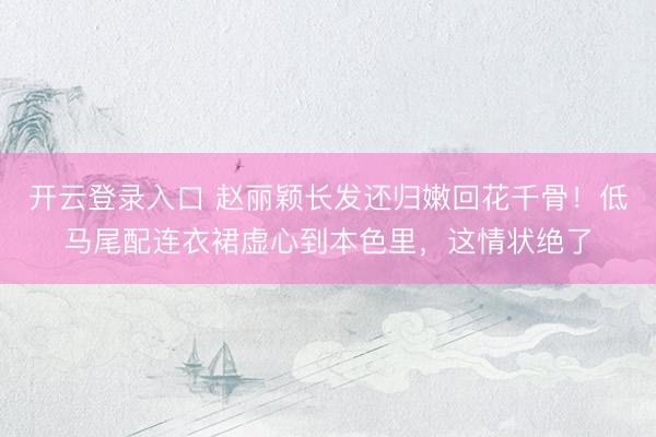 开云登录入口 赵丽颖长发还归嫩回花千骨！低马尾配连衣裙虚心到本色里，这情状绝了