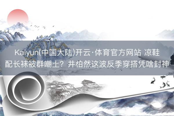 Kaiyun(中国大陆)开云·体育官方网站 凉鞋配长袜被群嘲土?井柏然这波反季穿搭凭啥封神