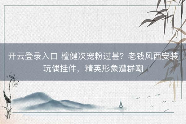 开云登录入口 檀健次宠粉过甚?老钱风西安装玩偶挂件,精英形象遭群嘲