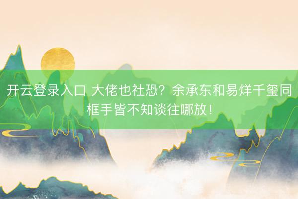 开云登录入口 大佬也社恐？余承东和易烊千玺同框手皆不知谈往哪放！