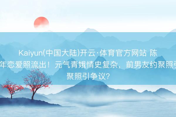 Kaiyun(中国大陆)开云·体育官方网站 陈意涵早年恋爱照流出！元气青娥情史复杂，前男友约聚照引争议？