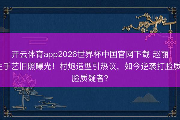 开云体育app2026世界杯中国官网下载 赵丽颖学生手艺旧照曝光！村炮造型引热议，如今逆袭打脸质疑者？