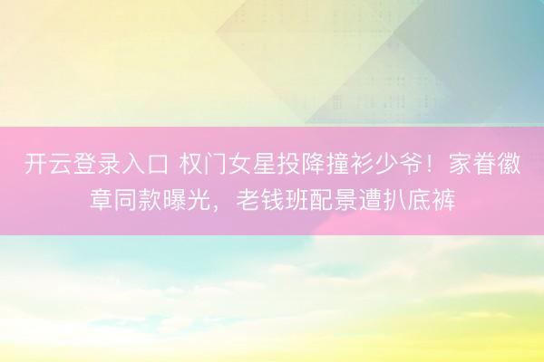 开云登录入口 权门女星投降撞衫少爷！家眷徽章同款曝光，老钱班配景遭扒底裤