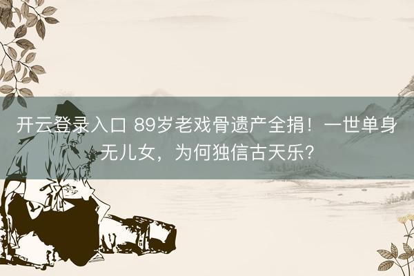 开云登录入口 89岁老戏骨遗产全捐！一世单身无儿女，为何独信古天乐？
