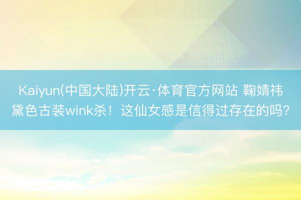 Kaiyun(中国大陆)开云·体育官方网站 鞠婧祎黛色古装wink杀！这仙女感是信得过存在的吗？