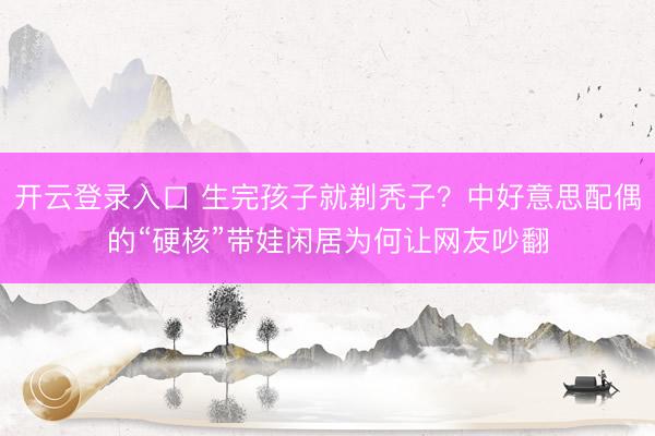 开云登录入口 生完孩子就剃秃子？中好意思配偶的“硬核”带娃闲居为何让网友吵翻