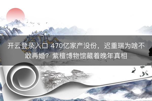 开云登录入口 470亿家产没份，迟重瑞为啥不敢再婚？紫檀博物馆藏着晚年真相