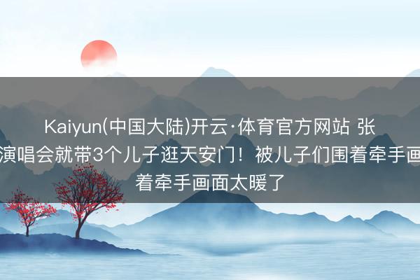 Kaiyun(中国大陆)开云·体育官方网站 张杰刚开完演唱会就带3个儿子逛天安门！被儿子们围着牵手画面太暖了