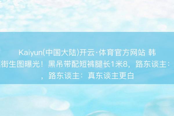 Kaiyun(中国大陆)开云·体育官方网站 韩素希汉南洞逛街生图曝光!黑吊带配短裤腿长1米8,路东谈主:真东谈主更白