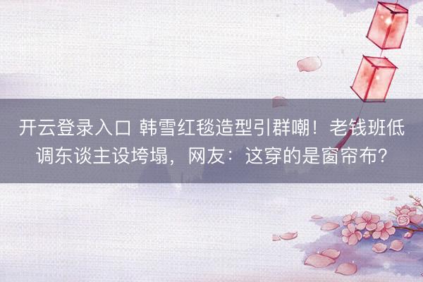 开云登录入口 韩雪红毯造型引群嘲！老钱班低调东谈主设垮塌，网友：这穿的是窗帘布？