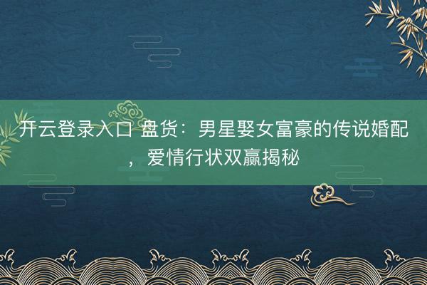 开云登录入口 盘货：男星娶女富豪的传说婚配，爱情行状双赢揭秘