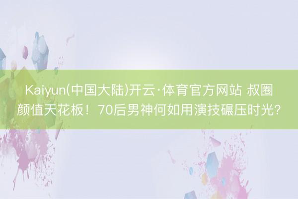 Kaiyun(中国大陆)开云·体育官方网站 叔圈颜值天花板！70后男神何如用演技碾压时光？
