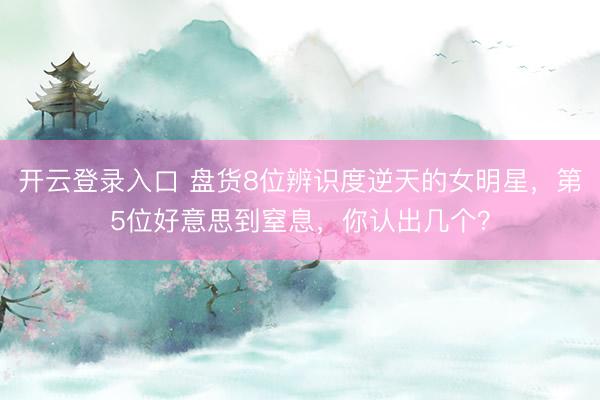 开云登录入口 盘货8位辨识度逆天的女明星，第5位好意思到窒息，你认出几个？