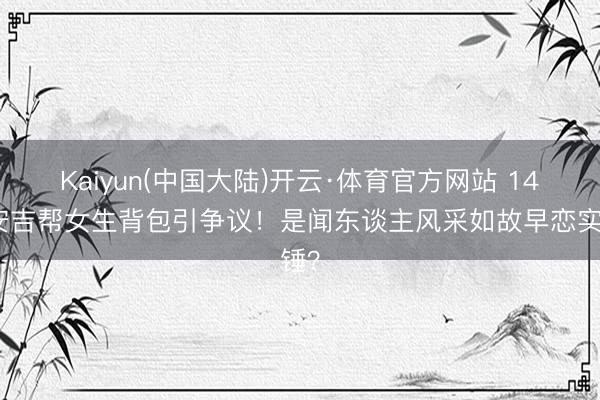 Kaiyun(中国大陆)开云·体育官方网站 14岁安吉帮女生背包引争议!是闻东谈主风采如故早恋实锤?
