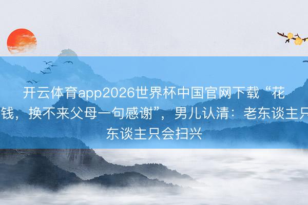 开云体育app2026世界杯中国官网下载 “花了9w块钱,换不来父母一句感谢”,男儿认清:老东谈主只会扫兴