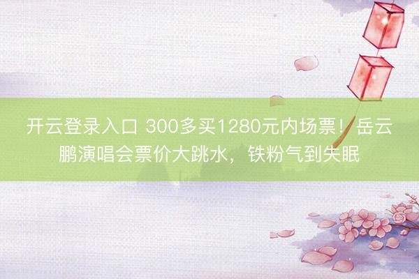 开云登录入口 300多买1280元内场票！岳云鹏演唱会票价大跳水，铁粉气到失眠