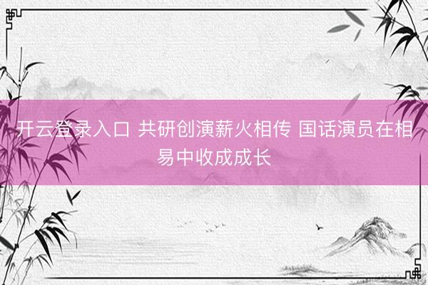 开云登录入口 共研创演薪火相传 国话演员在相易中收成成长