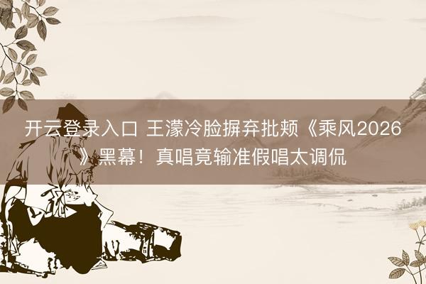 开云登录入口 王濛冷脸摒弃批颊《乘风2026》黑幕！真唱竟输准假唱太调侃