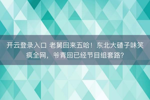 开云登录入口 老舅回来五哈！东北大碴子味笑疯全网，爷青回已经节目组套路？