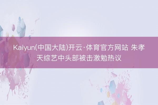Kaiyun(中国大陆)开云·体育官方网站 朱孝天综艺中头部被击激勉热议