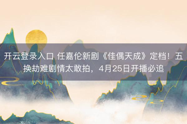 开云登录入口 任嘉伦新剧《佳偶天成》定档!五换劫难剧情太敢拍,4月25日开播必追