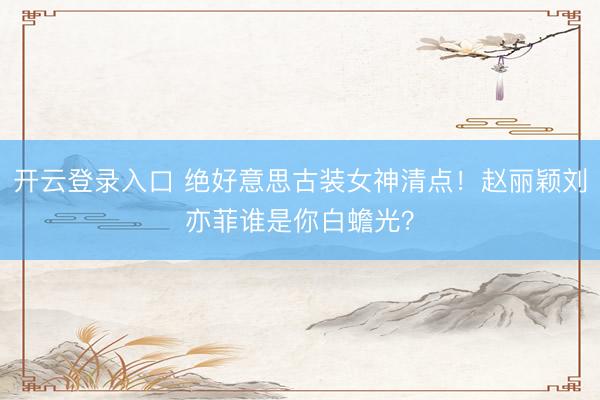 开云登录入口 绝好意思古装女神清点!赵丽颖刘亦菲谁是你白蟾光?