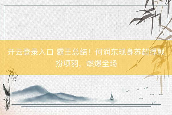 开云登录入口 霸王总结！何润东现身苏超捏戟扮项羽，燃爆全场