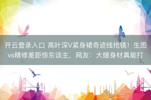 开云登录入口 高叶深V紧身裙奇迹线抢镜！生图vs精修差距惊东谈主，网友：大嫂身材真能打