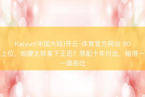 Kaiyun(中国大陆)开云·体育官方网站 90后娇妻上位，细腰太软拿下王迅？原配十年付出，输得一塌吞吐