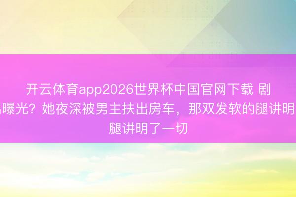 开云体育app2026世界杯中国官网下载 剧组佳耦曝光？她夜深被男主扶出房车，那双发软的腿讲明了一切