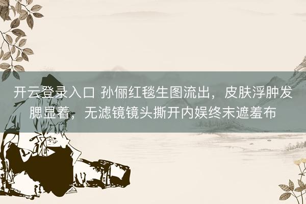 开云登录入口 孙俪红毯生图流出，皮肤浮肿发腮显着，无滤镜镜头撕开内娱终末遮羞布