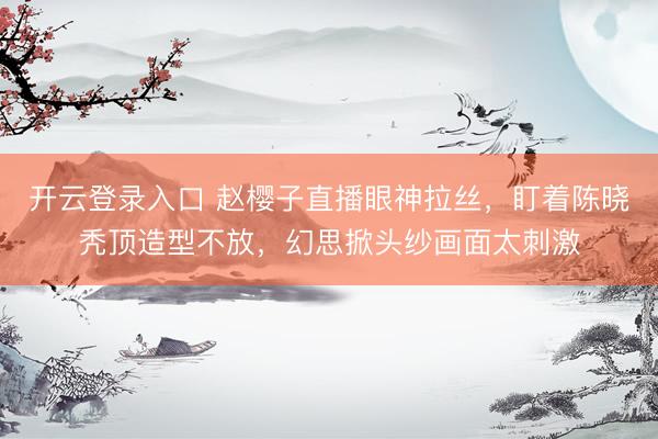 开云登录入口 赵樱子直播眼神拉丝，盯着陈晓秃顶造型不放，幻思掀头纱画面太刺激