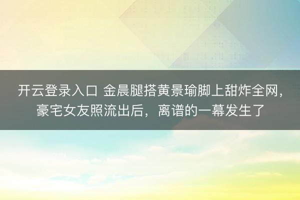 开云登录入口 金晨腿搭黄景瑜脚上甜炸全网，豪宅女友照流出后，离谱的一幕发生了