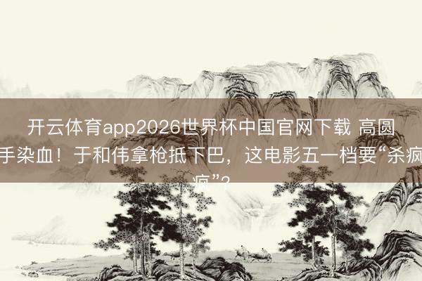 开云体育app2026世界杯中国官网下载 高圆圆手染血！于和伟拿枪抵下巴，这电影五一档要“杀疯”？