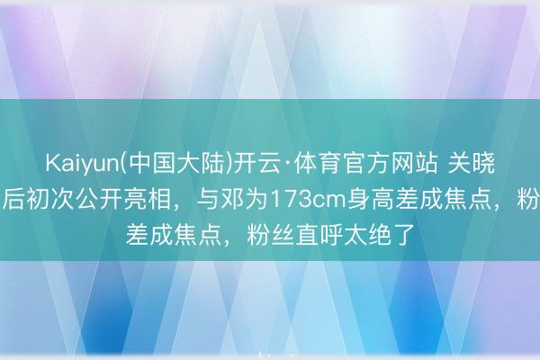 Kaiyun(中国大陆)开云·体育官方网站 关晓彤千里寂数月后初次公开亮相，与邓为173cm身高差成焦点，粉丝直呼太绝了